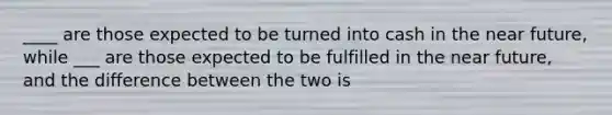 ____ are those expected to be turned into cash in the near future, while ___ are those expected to be fulfilled in the near future, and the difference between the two is