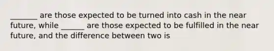 _______ are those expected to be turned into cash in the near future, while ______ are those expected to be fulfilled in the near future, and the difference between two is