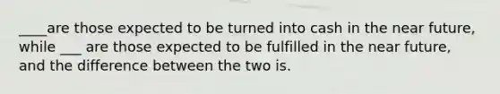 ____are those expected to be turned into cash in the near future, while ___ are those expected to be fulfilled in the near future, and the difference between the two is.