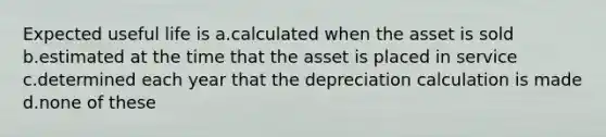 Expected useful life is a.calculated when the asset is sold b.estimated at the time that the asset is placed in service c.determined each year that the depreciation calculation is made d.none of these