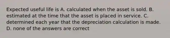 Expected useful life is A. calculated when the asset is sold. B. estimated at the time that the asset is placed in service. C. determined each year that the depreciation calculation is made. D. none of the answers are correct