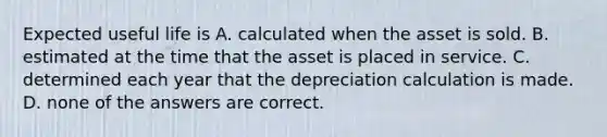 Expected useful life is A. calculated when the asset is sold. B. estimated at the time that the asset is placed in service. C. determined each year that the depreciation calculation is made. D. none of the answers are correct.