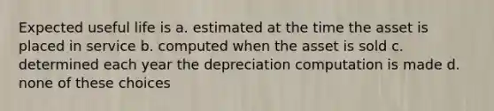 Expected useful life is a. estimated at the time the asset is placed in service b. computed when the asset is sold c. determined each year the depreciation computation is made d. none of these choices