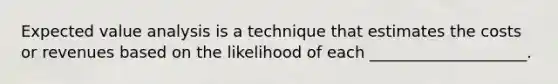 Expected value analysis is a technique that estimates the costs or revenues based on the likelihood of each ____________________.