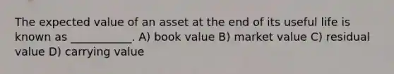 The expected value of an asset at the end of its useful life is known as ___________. A) book value B) market value C) residual value D) carrying value