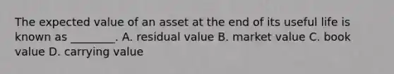 The expected value of an asset at the end of its useful life is known as​ ________. A. residual value B. market value C. book value D. carrying value