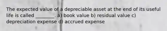 The expected value of a depreciable asset at the end of its useful life is called ________. a) book value b) residual value c) depreciation expense d) accrued expense