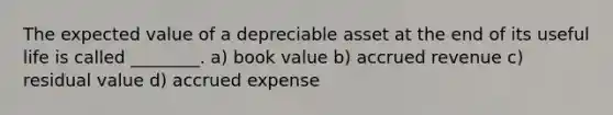 The expected value of a depreciable asset at the end of its useful life is called​ ________. a) book value b) accrued revenue c) residual value d) accrued expense