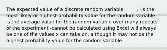 The expected value of a discrete random variable _____. -is the most likely or highest probability value for the random variable -is the average value for the random variable over many repeats of the experiment -cannot be calculated using Excel will always be one of the values x can take on, although it may not be the highest probability value for the random variable