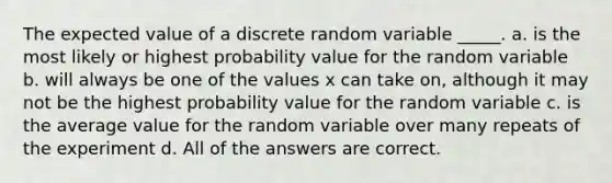 The expected value of a discrete random variable _____. a. is the most likely or highest probability value for the random variable b. will always be one of the values x can take on, although it may not be the highest probability value for the random variable c. is the average value for the random variable over many repeats of the experiment d. All of the answers are correct.