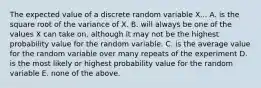 The expected value of a discrete random variable X... A. is the square root of the variance of X. B. will always be one of the values X can take on, although it may not be the highest probability value for the random variable. C. is the average value for the random variable over many repeats of the experiment D. is the most likely or highest probability value for the random variable E. none of the above.