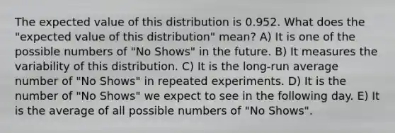 The expected value of this distribution is 0.952. What does the "expected value of this distribution" mean? A) It is one of the possible numbers of "No Shows" in the future. B) It measures the variability of this distribution. C) It is the long-run average number of "No Shows" in repeated experiments. D) It is the number of "No Shows" we expect to see in the following day. E) It is the average of all possible numbers of "No Shows".