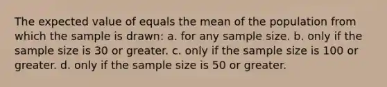 The expected value of equals the mean of the population from which the sample is drawn: a. ​for any sample size. b. ​only if the sample size is 30 or greater. c. ​only if the sample size is 100 or greater. d. ​only if the sample size is 50 or greater.