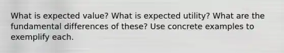 What is expected value? What is expected utility? What are the fundamental differences of these? Use concrete examples to exemplify each.