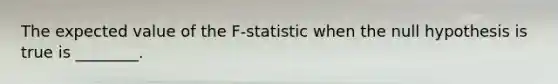 The expected value of the F-statistic when the null hypothesis is true is ________.