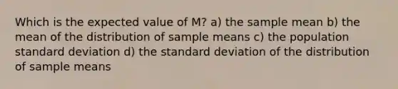 Which is the expected value of M? a) the sample mean b) the mean of the distribution of sample means c) the population standard deviation d) the standard deviation of the distribution of sample means