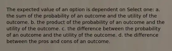 The expected value of an option is dependent on Select one: a. the sum of the probability of an outcome and the utility of the outcome. b. the product of the probability of an outcome and the utility of the outcome. c. the difference between the probability of an outcome and the utility of the outcome. d. the difference between the pros and cons of an outcome.