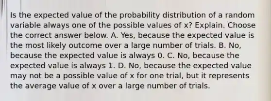 Is the expected value of the probability distribution of a random variable always one of the possible values of​ x? Explain. Choose the correct answer below. A. ​Yes, because the expected value is the most likely outcome over a large number of trials. B. ​No, because the expected value is always 0. C. ​No, because the expected value is always 1. D. ​No, because the expected value may not be a possible value of x for one​ trial, but it represents the average value of x over a large number of trials.