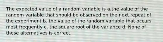 The expected value of a random variable is a.the value of the random variable that should be observed on the next repeat of the experiment b. the value of the random variable that occurs most frequently c. the square root of the variance d. None of these alternatives is correct.