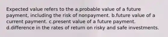 Expected value refers to the a.probable value of a future payment, including the risk of nonpayment. b.future value of a current payment. c.present value of a future payment. d.difference in the rates of return on risky and safe investments.