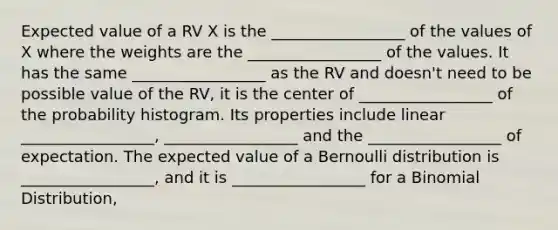 Expected value of a RV X is the _________________ of the values of X where the weights are the _________________ of the values. It has the same _________________ as the RV and doesn't need to be possible value of the RV, it is the center of _________________ of the probability histogram. Its properties include linear _________________, _________________ and the _________________ of expectation. The expected value of a Bernoulli distribution is _________________, and it is _________________ for a Binomial Distribution,