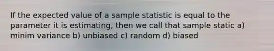 If the expected value of a sample statistic is equal to the parameter it is estimating, then we call that sample static a) minim variance b) unbiased c) random d) biased