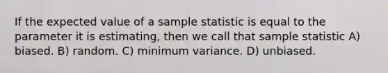 If the expected value of a sample statistic is equal to the parameter it is estimating, then we call that sample statistic A) biased. B) random. C) minimum variance. D) unbiased.