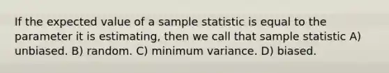 If the expected value of a sample statistic is equal to the parameter it is estimating, then we call that sample statistic A) unbiased. B) random. C) minimum variance. D) biased.