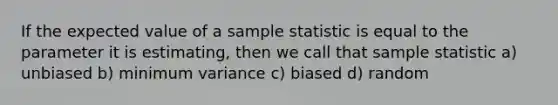 If the expected value of a sample statistic is equal to the parameter it is estimating, then we call that sample statistic a) unbiased b) minimum variance c) biased d) random