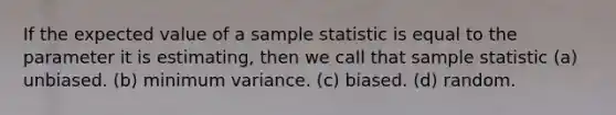 If the expected value of a sample statistic is equal to the parameter it is estimating, then we call that sample statistic (a) unbiased. (b) minimum variance. (c) biased. (d) random.