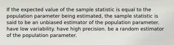 If the expected value of the sample statistic is equal to the population parameter being estimated, the sample statistic is said to be an unbiased estimator of the population parameter. have low variability. have high precision. be a random estimator of the population parameter.