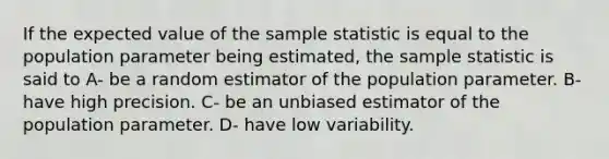 If the expected value of the sample statistic is equal to the population parameter being estimated, the sample statistic is said to A- be a random estimator of the population parameter. B- have high precision. C- be an unbiased estimator of the population parameter. D- have low variability.