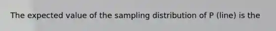 The expected value of the sampling distribution of P (line) is the