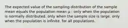 The expected value of the sampling distribution of the sample mean equals the population mean μ : only when the population is normally distributed. only when the sample size is large. only when the population is infinite. for all populations.