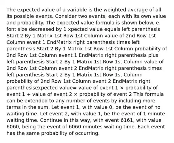 The expected value of a variable is the <a href='https://www.questionai.com/knowledge/koL1NUNNcJ-weighted-average' class='anchor-knowledge'>weighted average</a> of all its possible events. Consider two​ events, each with its own value and probability. The <a href='https://www.questionai.com/knowledge/kStUmxpnYl-expected-value-formula' class='anchor-knowledge'>expected value formula</a> is shown below. e font size decreased by 1 xpected value equals left parenthesis Start 2 By 1 Matrix 1st Row 1st Column value of 2nd Row 1st Column event 1 EndMatrix right parenthesis times left parenthesis Start 2 By 1 Matrix 1st Row 1st Column probability of 2nd Row 1st Column event 1 EndMatrix right parenthesis plus left parenthesis Start 2 By 1 Matrix 1st Row 1st Column value of 2nd Row 1st Column event 2 EndMatrix right parenthesis times left parenthesis Start 2 By 1 Matrix 1st Row 1st Column probability of 2nd Row 1st Column event 2 EndMatrix right parenthesisexpected value= value of event 1 × probability of event 1 + value of event 2 × probability of event 2 This formula can be extended to any number of events by including more terms in the sum. Let event​ 1, with value​ 0, be the event of no waiting time. Let event​ 2, with value​ 1, be the event of 1 minute waiting time. Continue in this​ way, with event 6161​, with value 6060​, being the event of 6060 minutes waiting time. Each event has the same probability of occurring.