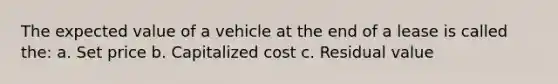 The expected value of a vehicle at the end of a lease is called the: a. Set price b. Capitalized cost c. Residual value