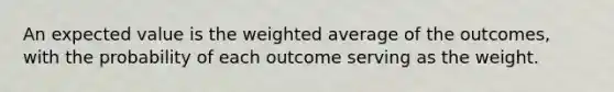 An expected value is the weighted average of the outcomes, with the probability of each outcome serving as the weight.