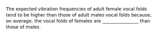 The expected vibration frequencies of adult female vocal folds tend to be higher than those of adult males vocal folds because, on average, the vocal folds of females are ________________ than those of males.