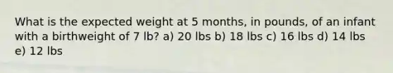 What is the expected weight at 5 months, in pounds, of an infant with a birthweight of 7 lb? a) 20 lbs b) 18 lbs c) 16 lbs d) 14 lbs e) 12 lbs