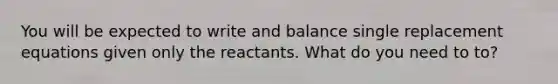 You will be expected to write and balance single replacement equations given only the reactants. What do you need to to?