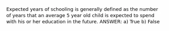 Expected years of schooling is generally defined as the number of years that an average 5 year old child is expected to spend with his or her education in the future. ANSWER: a) True b) False