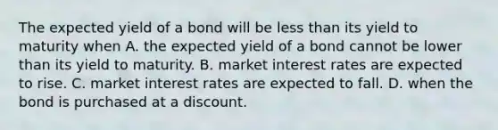 The expected yield of a bond will be less than its yield to maturity when A. the expected yield of a bond cannot be lower than its yield to maturity. B. market interest rates are expected to rise. C. market interest rates are expected to fall. D. when the bond is purchased at a discount.