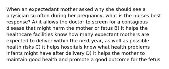 When an expectedant mother asked why she should see a physician so often during her pregnancy, what is the nurses best response? A) it allows the doctor to screen for a contagious disease that might harm the mother or fetus B) it helps the healthcare facilities know how many expectant mothers are expected to deliver within the next year, as well as possible health risks C) it helps hospitals know what health problems infants might have after delivery D) it helps the mother to maintain good health and promote a good outcome for the fetus