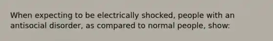 When expecting to be electrically shocked, people with an antisocial disorder, as compared to normal people, show: