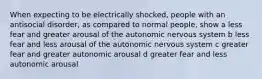 When expecting to be electrically shocked, people with an antisocial disorder, as compared to normal people, show a less fear and greater arousal of the autonomic nervous system b less fear and less arousal of the autonomic nervous system c greater fear and greater autonomic arousal d greater fear and less autonomic arousal