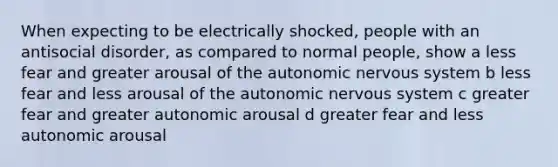 When expecting to be electrically shocked, people with an antisocial disorder, as compared to normal people, show a less fear and greater arousal of the autonomic nervous system b less fear and less arousal of the autonomic nervous system c greater fear and greater autonomic arousal d greater fear and less autonomic arousal