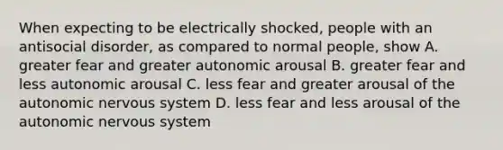 When expecting to be electrically shocked, people with an antisocial disorder, as compared to normal people, show A. greater fear and greater autonomic arousal B. greater fear and less autonomic arousal C. less fear and greater arousal of the autonomic nervous system D. less fear and less arousal of the autonomic nervous system