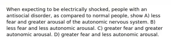 When expecting to be electrically shocked, people with an antisocial disorder, as compared to normal people, show A) less fear and greater arousal of the autonomic nervous system. B) less fear and less autonomic arousal. C) greater fear and greater autonomic arousal. D) greater fear and less autonomic arousal.