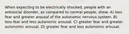 When expecting to be electrically shocked, people with an antisocial disorder, as compared to normal people, show: A) less fear and greater arousal of the autonomic nervous system. B) less fear and less autonomic arousal. C) greater fear and greater autonomic arousal. D) greater fear and less autonomic arousal.