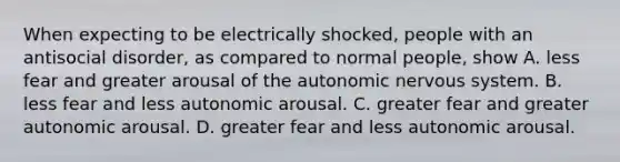 When expecting to be electrically shocked, people with an antisocial disorder, as compared to normal people, show A. less fear and greater arousal of the autonomic nervous system. B. less fear and less autonomic arousal. C. greater fear and greater autonomic arousal. D. greater fear and less autonomic arousal.